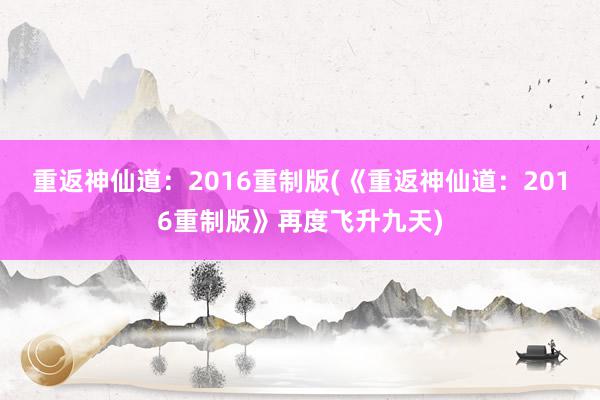 重返神仙道：2016重制版(《重返神仙道：2016重制版》再度飞升九天)